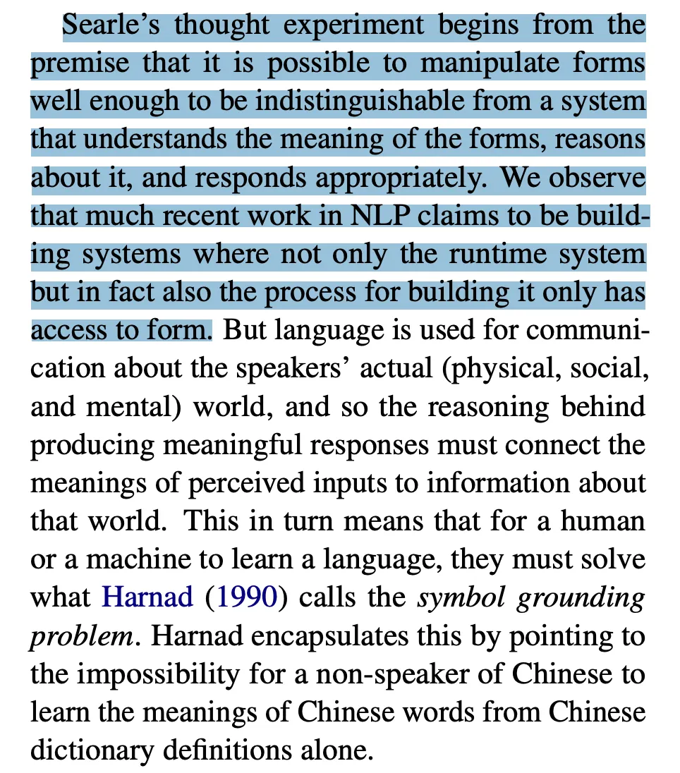 Em inglês: <strong>Searle’s thought experiment begins from the premise that it is possible to manipulate forms well enough to be indistinguishable from a system that understands the meaning of the forms, reasons about it, and responds appropriately. We observe that much recent work in NLP claims to be building systems where not only the runtime system but in fact also the process for building it only has access to form.</strong> But language is used for communication about the speakers’ actual (physical, social, and mental) world, and so the reasoning behind producing meaningful responses must connect the meanings of perceived inputs to information about that world. This in turn means that for a human or a machine to learn a language, they must solve what Harnad (1990) calls the symbol grounding problem. Harnad encapsulates this by pointing to the impossibility for a non-speaker of Chinese to learn the meanings of Chinese words from Chinese dictionary definitions alone.
